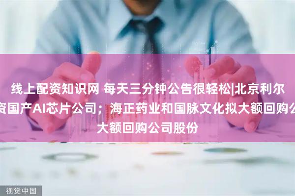 线上配资知识网 每天三分钟公告很轻松|北京利尔：拟投资国产AI芯片公司；海正药业和国脉文化拟大额回购公司股份