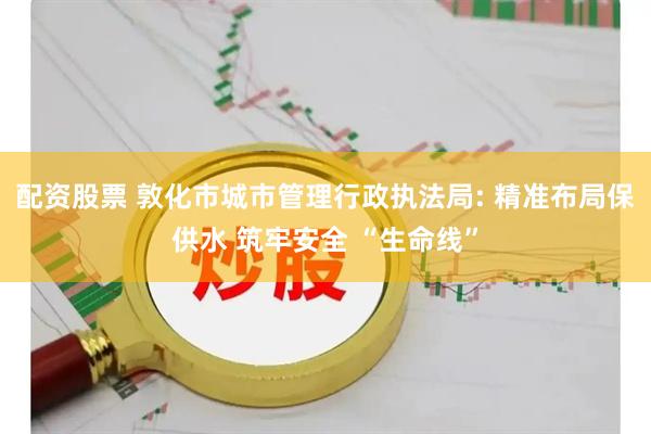 配资股票 敦化市城市管理行政执法局: 精准布局保供水 筑牢安全 “生命线”
