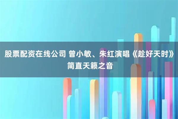 股票配资在线公司 曾小敏、朱红演唱《趁好天时》 简直天籁之音