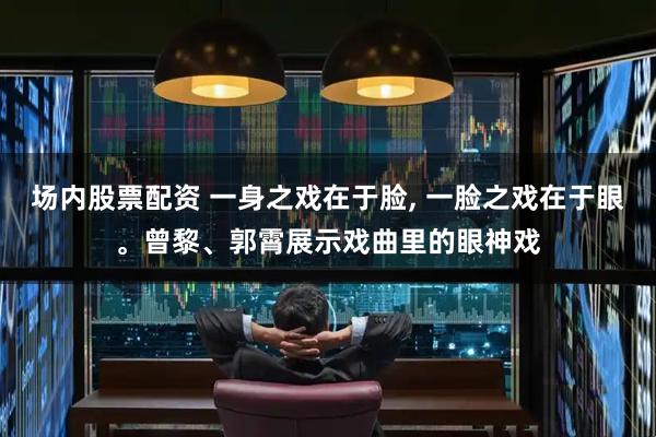 场内股票配资 一身之戏在于脸, 一脸之戏在于眼。曾黎、郭霄展示戏曲里的眼神戏