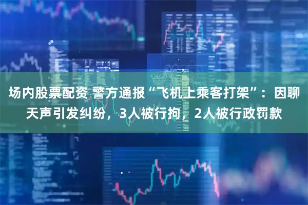 场内股票配资 警方通报“飞机上乘客打架”：因聊天声引发纠纷，3人被行拘，2人被行政罚款