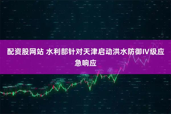 配资股网站 水利部针对天津启动洪水防御Ⅳ级应急响应