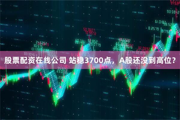 股票配资在线公司 站稳3700点，A股还没到高位？