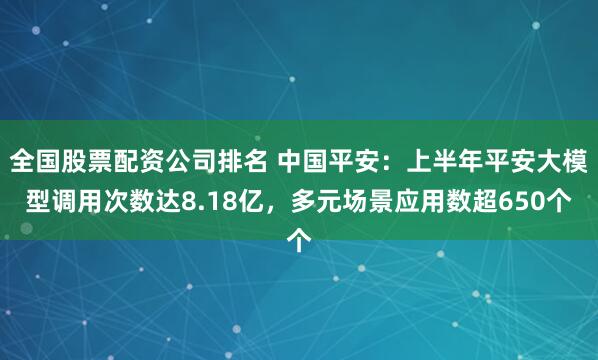 全国股票配资公司排名 中国平安：上半年平安大模型调用次数达8.18亿，多元场景应用数超650个