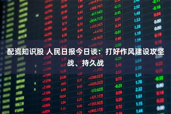 配资知识股 人民日报今日谈：打好作风建设攻坚战、持久战