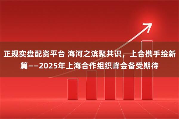 正规实盘配资平台 海河之滨聚共识，上合携手绘新篇——2025年上海合作组织峰会备受期待