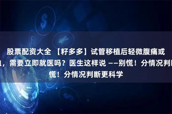 股票配资大全 【籽多多】试管移植后轻微腹痛或少量出血，需要立即就医吗？医生这样说 ——别慌！分情况判断更科学