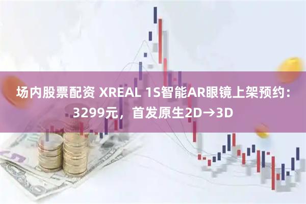 场内股票配资 XREAL 1S智能AR眼镜上架预约：3299元，首发原生2D→3D