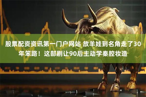 股票配资资讯第一门户网站 放羊娃到名角走了30年笨路！这部剧让90后主动学秦腔妆造